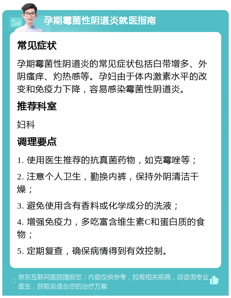 孕期霉菌性阴道炎就医指南 常见症状 孕期霉菌性阴道炎的常见症状包括白带增多、外阴瘙痒、灼热感等。孕妇由于体内激素水平的改变和免疫力下降，容易感染霉菌性阴道炎。 推荐科室 妇科 调理要点 1. 使用医生推荐的抗真菌药物，如克霉唑等； 2. 注意个人卫生，勤换内裤，保持外阴清洁干燥； 3. 避免使用含有香料或化学成分的洗液； 4. 增强免疫力，多吃富含维生素C和蛋白质的食物； 5. 定期复查，确保病情得到有效控制。