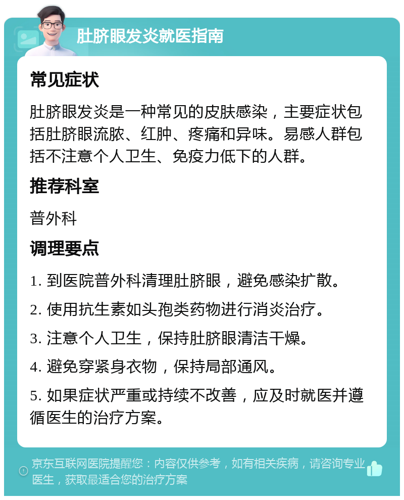 肚脐眼发炎就医指南 常见症状 肚脐眼发炎是一种常见的皮肤感染，主要症状包括肚脐眼流脓、红肿、疼痛和异味。易感人群包括不注意个人卫生、免疫力低下的人群。 推荐科室 普外科 调理要点 1. 到医院普外科清理肚脐眼，避免感染扩散。 2. 使用抗生素如头孢类药物进行消炎治疗。 3. 注意个人卫生，保持肚脐眼清洁干燥。 4. 避免穿紧身衣物，保持局部通风。 5. 如果症状严重或持续不改善，应及时就医并遵循医生的治疗方案。