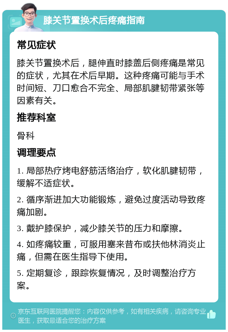 膝关节置换术后疼痛指南 常见症状 膝关节置换术后，腿伸直时膝盖后侧疼痛是常见的症状，尤其在术后早期。这种疼痛可能与手术时间短、刀口愈合不完全、局部肌腱韧带紧张等因素有关。 推荐科室 骨科 调理要点 1. 局部热疗烤电舒筋活络治疗，软化肌腱韧带，缓解不适症状。 2. 循序渐进加大功能锻炼，避免过度活动导致疼痛加剧。 3. 戴护膝保护，减少膝关节的压力和摩擦。 4. 如疼痛较重，可服用塞来昔布或扶他林消炎止痛，但需在医生指导下使用。 5. 定期复诊，跟踪恢复情况，及时调整治疗方案。