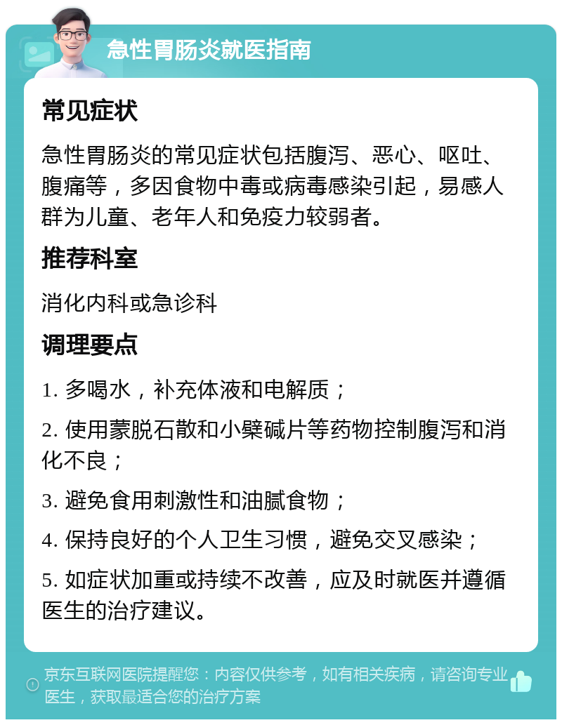 急性胃肠炎就医指南 常见症状 急性胃肠炎的常见症状包括腹泻、恶心、呕吐、腹痛等，多因食物中毒或病毒感染引起，易感人群为儿童、老年人和免疫力较弱者。 推荐科室 消化内科或急诊科 调理要点 1. 多喝水，补充体液和电解质； 2. 使用蒙脱石散和小檗碱片等药物控制腹泻和消化不良； 3. 避免食用刺激性和油腻食物； 4. 保持良好的个人卫生习惯，避免交叉感染； 5. 如症状加重或持续不改善，应及时就医并遵循医生的治疗建议。