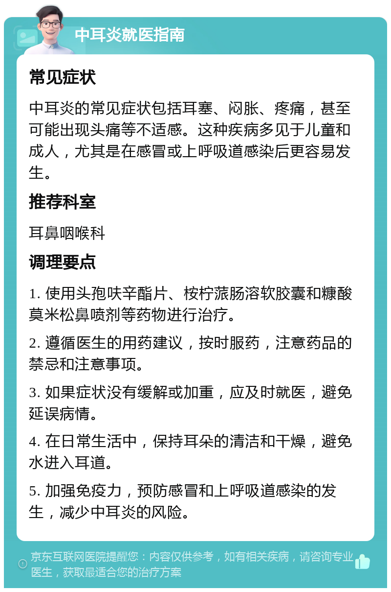 中耳炎就医指南 常见症状 中耳炎的常见症状包括耳塞、闷胀、疼痛，甚至可能出现头痛等不适感。这种疾病多见于儿童和成人，尤其是在感冒或上呼吸道感染后更容易发生。 推荐科室 耳鼻咽喉科 调理要点 1. 使用头孢呋辛酯片、桉柠蒎肠溶软胶囊和糠酸莫米松鼻喷剂等药物进行治疗。 2. 遵循医生的用药建议，按时服药，注意药品的禁忌和注意事项。 3. 如果症状没有缓解或加重，应及时就医，避免延误病情。 4. 在日常生活中，保持耳朵的清洁和干燥，避免水进入耳道。 5. 加强免疫力，预防感冒和上呼吸道感染的发生，减少中耳炎的风险。