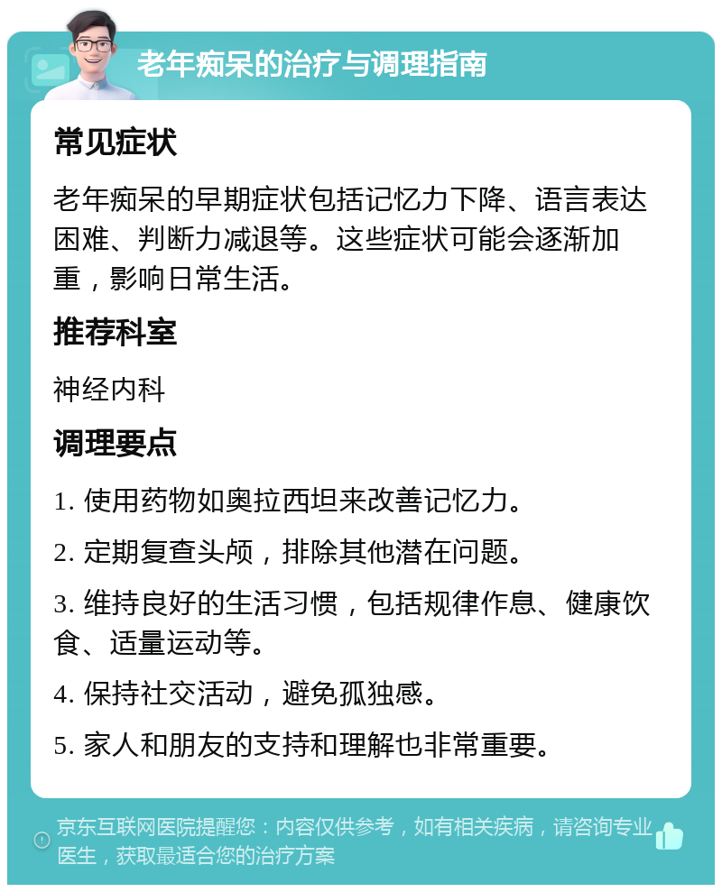 老年痴呆的治疗与调理指南 常见症状 老年痴呆的早期症状包括记忆力下降、语言表达困难、判断力减退等。这些症状可能会逐渐加重，影响日常生活。 推荐科室 神经内科 调理要点 1. 使用药物如奥拉西坦来改善记忆力。 2. 定期复查头颅，排除其他潜在问题。 3. 维持良好的生活习惯，包括规律作息、健康饮食、适量运动等。 4. 保持社交活动，避免孤独感。 5. 家人和朋友的支持和理解也非常重要。