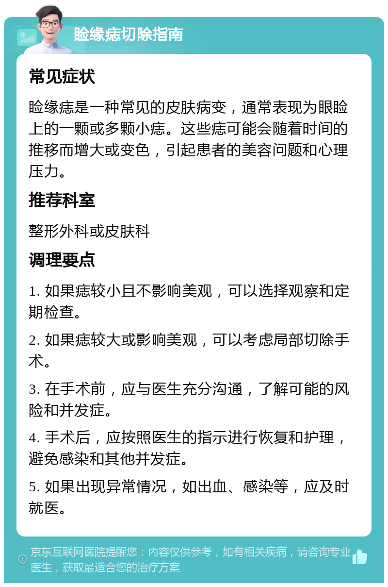 睑缘痣切除指南 常见症状 睑缘痣是一种常见的皮肤病变，通常表现为眼睑上的一颗或多颗小痣。这些痣可能会随着时间的推移而增大或变色，引起患者的美容问题和心理压力。 推荐科室 整形外科或皮肤科 调理要点 1. 如果痣较小且不影响美观，可以选择观察和定期检查。 2. 如果痣较大或影响美观，可以考虑局部切除手术。 3. 在手术前，应与医生充分沟通，了解可能的风险和并发症。 4. 手术后，应按照医生的指示进行恢复和护理，避免感染和其他并发症。 5. 如果出现异常情况，如出血、感染等，应及时就医。