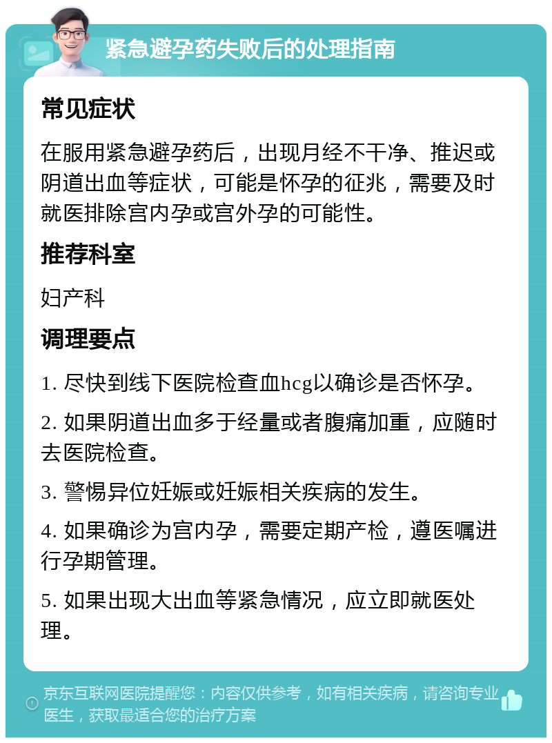 紧急避孕药失败后的处理指南 常见症状 在服用紧急避孕药后，出现月经不干净、推迟或阴道出血等症状，可能是怀孕的征兆，需要及时就医排除宫内孕或宫外孕的可能性。 推荐科室 妇产科 调理要点 1. 尽快到线下医院检查血hcg以确诊是否怀孕。 2. 如果阴道出血多于经量或者腹痛加重，应随时去医院检查。 3. 警惕异位妊娠或妊娠相关疾病的发生。 4. 如果确诊为宫内孕，需要定期产检，遵医嘱进行孕期管理。 5. 如果出现大出血等紧急情况，应立即就医处理。