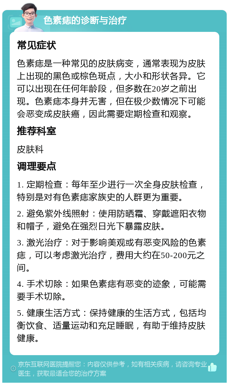 色素痣的诊断与治疗 常见症状 色素痣是一种常见的皮肤病变，通常表现为皮肤上出现的黑色或棕色斑点，大小和形状各异。它可以出现在任何年龄段，但多数在20岁之前出现。色素痣本身并无害，但在极少数情况下可能会恶变成皮肤癌，因此需要定期检查和观察。 推荐科室 皮肤科 调理要点 1. 定期检查：每年至少进行一次全身皮肤检查，特别是对有色素痣家族史的人群更为重要。 2. 避免紫外线照射：使用防晒霜、穿戴遮阳衣物和帽子，避免在强烈日光下暴露皮肤。 3. 激光治疗：对于影响美观或有恶变风险的色素痣，可以考虑激光治疗，费用大约在50-200元之间。 4. 手术切除：如果色素痣有恶变的迹象，可能需要手术切除。 5. 健康生活方式：保持健康的生活方式，包括均衡饮食、适量运动和充足睡眠，有助于维持皮肤健康。