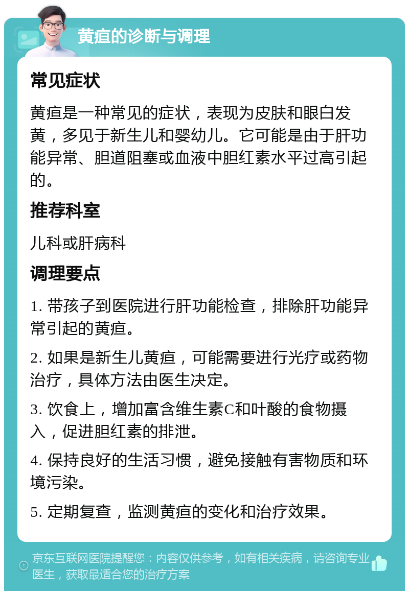 黄疸的诊断与调理 常见症状 黄疸是一种常见的症状，表现为皮肤和眼白发黄，多见于新生儿和婴幼儿。它可能是由于肝功能异常、胆道阻塞或血液中胆红素水平过高引起的。 推荐科室 儿科或肝病科 调理要点 1. 带孩子到医院进行肝功能检查，排除肝功能异常引起的黄疸。 2. 如果是新生儿黄疸，可能需要进行光疗或药物治疗，具体方法由医生决定。 3. 饮食上，增加富含维生素C和叶酸的食物摄入，促进胆红素的排泄。 4. 保持良好的生活习惯，避免接触有害物质和环境污染。 5. 定期复查，监测黄疸的变化和治疗效果。