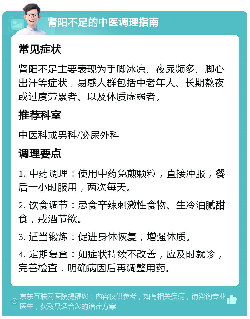 肾阳不足的中医调理指南 常见症状 肾阳不足主要表现为手脚冰凉、夜尿频多、脚心出汗等症状，易感人群包括中老年人、长期熬夜或过度劳累者、以及体质虚弱者。 推荐科室 中医科或男科/泌尿外科 调理要点 1. 中药调理：使用中药免煎颗粒，直接冲服，餐后一小时服用，两次每天。 2. 饮食调节：忌食辛辣刺激性食物、生冷油腻甜食，戒酒节欲。 3. 适当锻炼：促进身体恢复，增强体质。 4. 定期复查：如症状持续不改善，应及时就诊，完善检查，明确病因后再调整用药。