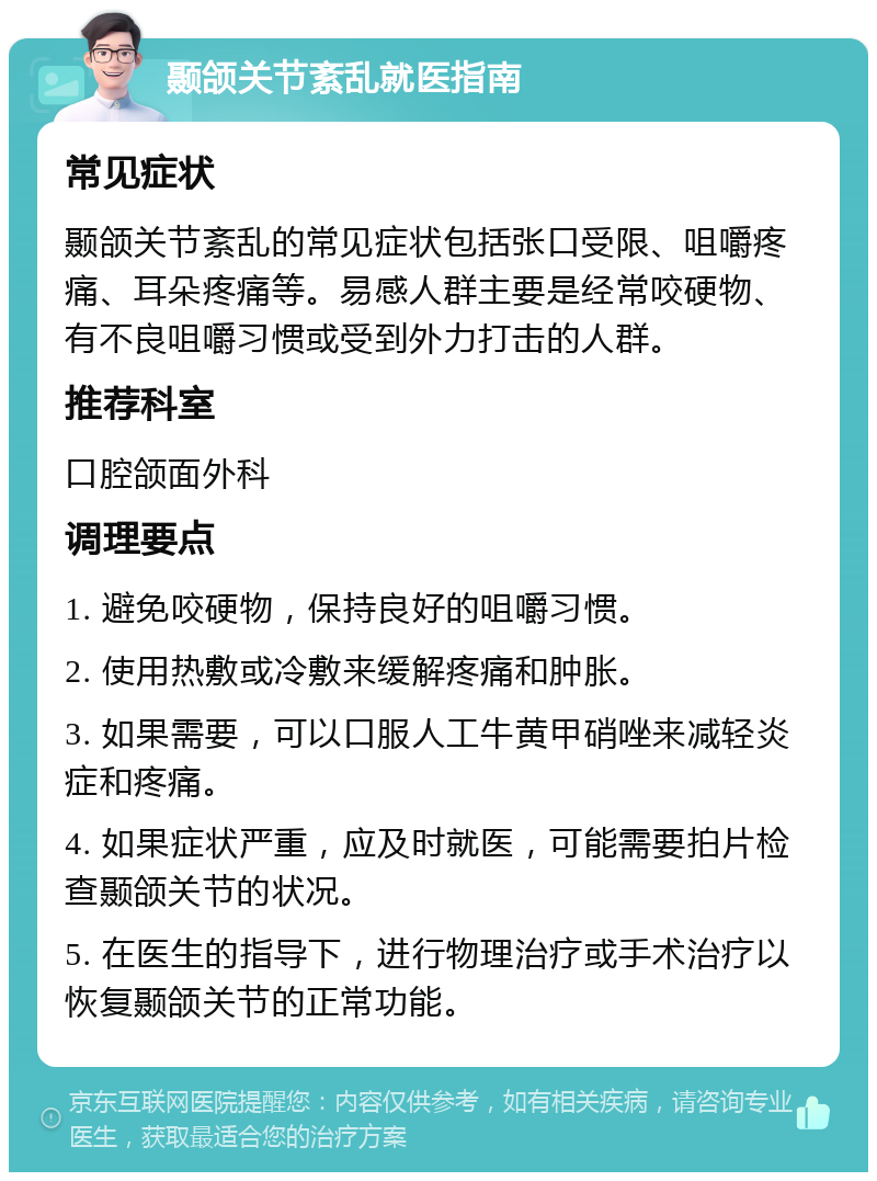 颞颌关节紊乱就医指南 常见症状 颞颌关节紊乱的常见症状包括张口受限、咀嚼疼痛、耳朵疼痛等。易感人群主要是经常咬硬物、有不良咀嚼习惯或受到外力打击的人群。 推荐科室 口腔颌面外科 调理要点 1. 避免咬硬物，保持良好的咀嚼习惯。 2. 使用热敷或冷敷来缓解疼痛和肿胀。 3. 如果需要，可以口服人工牛黄甲硝唑来减轻炎症和疼痛。 4. 如果症状严重，应及时就医，可能需要拍片检查颞颌关节的状况。 5. 在医生的指导下，进行物理治疗或手术治疗以恢复颞颌关节的正常功能。