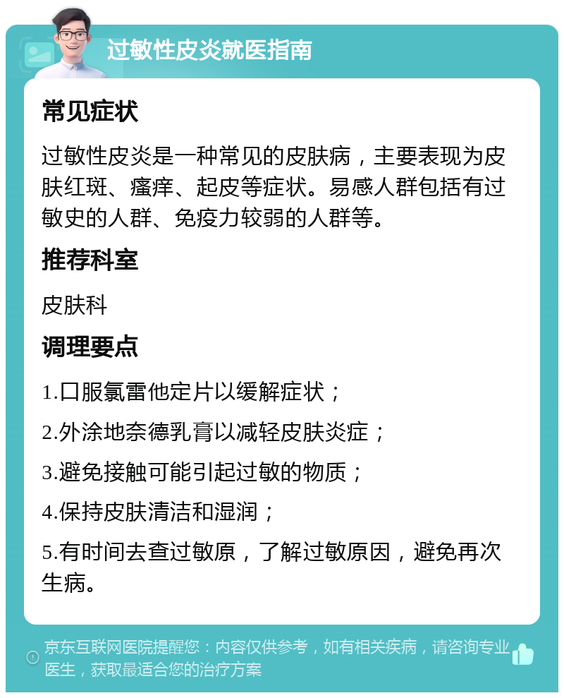 过敏性皮炎就医指南 常见症状 过敏性皮炎是一种常见的皮肤病，主要表现为皮肤红斑、瘙痒、起皮等症状。易感人群包括有过敏史的人群、免疫力较弱的人群等。 推荐科室 皮肤科 调理要点 1.口服氯雷他定片以缓解症状； 2.外涂地奈德乳膏以减轻皮肤炎症； 3.避免接触可能引起过敏的物质； 4.保持皮肤清洁和湿润； 5.有时间去查过敏原，了解过敏原因，避免再次生病。