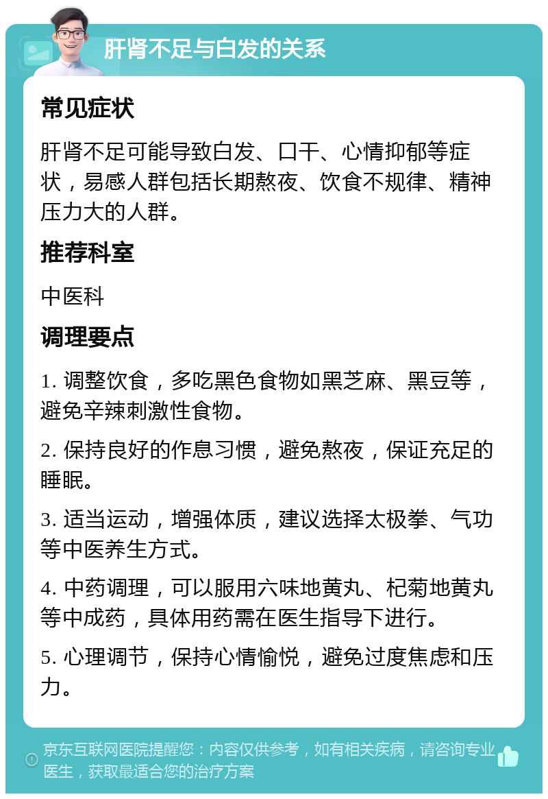 肝肾不足与白发的关系 常见症状 肝肾不足可能导致白发、口干、心情抑郁等症状，易感人群包括长期熬夜、饮食不规律、精神压力大的人群。 推荐科室 中医科 调理要点 1. 调整饮食，多吃黑色食物如黑芝麻、黑豆等，避免辛辣刺激性食物。 2. 保持良好的作息习惯，避免熬夜，保证充足的睡眠。 3. 适当运动，增强体质，建议选择太极拳、气功等中医养生方式。 4. 中药调理，可以服用六味地黄丸、杞菊地黄丸等中成药，具体用药需在医生指导下进行。 5. 心理调节，保持心情愉悦，避免过度焦虑和压力。