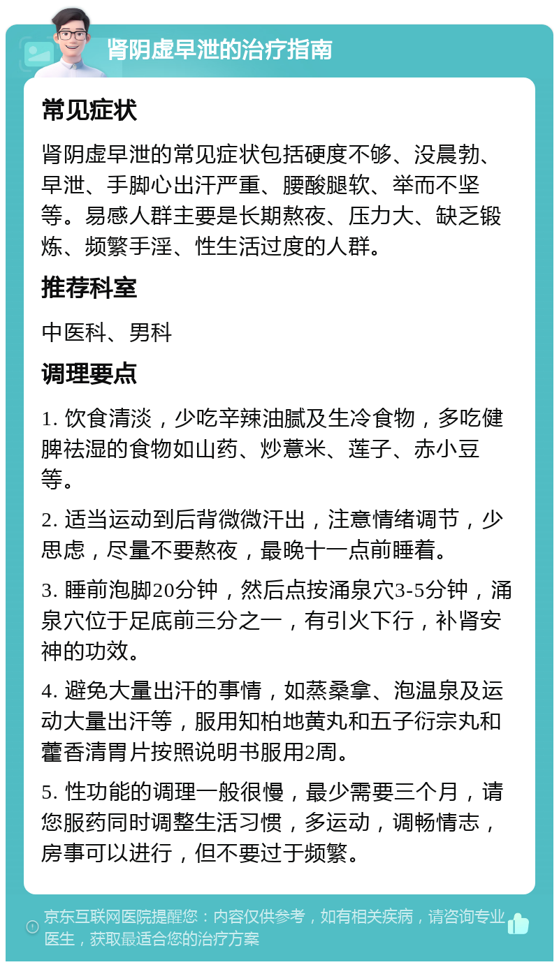 肾阴虚早泄的治疗指南 常见症状 肾阴虚早泄的常见症状包括硬度不够、没晨勃、早泄、手脚心出汗严重、腰酸腿软、举而不坚等。易感人群主要是长期熬夜、压力大、缺乏锻炼、频繁手淫、性生活过度的人群。 推荐科室 中医科、男科 调理要点 1. 饮食清淡，少吃辛辣油腻及生冷食物，多吃健脾祛湿的食物如山药、炒薏米、莲子、赤小豆等。 2. 适当运动到后背微微汗出，注意情绪调节，少思虑，尽量不要熬夜，最晚十一点前睡着。 3. 睡前泡脚20分钟，然后点按涌泉穴3-5分钟，涌泉穴位于足底前三分之一，有引火下行，补肾安神的功效。 4. 避免大量出汗的事情，如蒸桑拿、泡温泉及运动大量出汗等，服用知柏地黄丸和五子衍宗丸和藿香清胃片按照说明书服用2周。 5. 性功能的调理一般很慢，最少需要三个月，请您服药同时调整生活习惯，多运动，调畅情志，房事可以进行，但不要过于频繁。