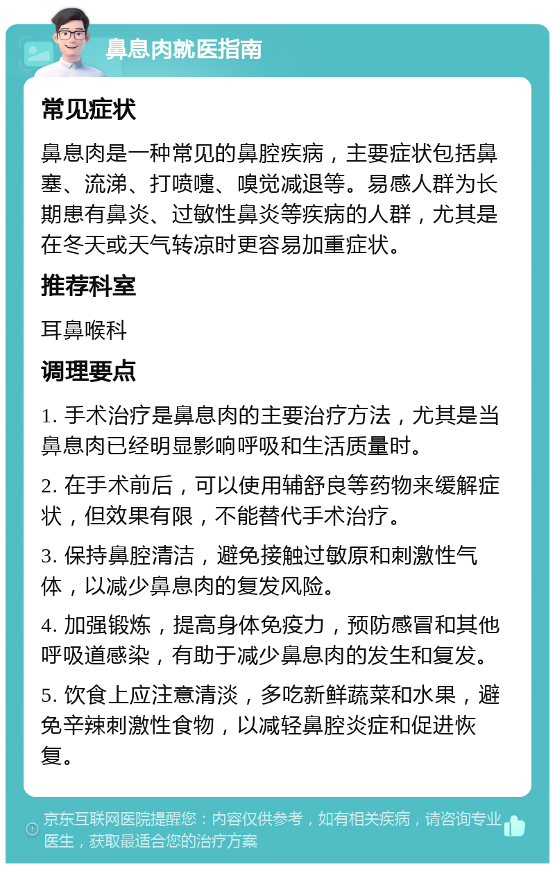 鼻息肉就医指南 常见症状 鼻息肉是一种常见的鼻腔疾病，主要症状包括鼻塞、流涕、打喷嚏、嗅觉减退等。易感人群为长期患有鼻炎、过敏性鼻炎等疾病的人群，尤其是在冬天或天气转凉时更容易加重症状。 推荐科室 耳鼻喉科 调理要点 1. 手术治疗是鼻息肉的主要治疗方法，尤其是当鼻息肉已经明显影响呼吸和生活质量时。 2. 在手术前后，可以使用辅舒良等药物来缓解症状，但效果有限，不能替代手术治疗。 3. 保持鼻腔清洁，避免接触过敏原和刺激性气体，以减少鼻息肉的复发风险。 4. 加强锻炼，提高身体免疫力，预防感冒和其他呼吸道感染，有助于减少鼻息肉的发生和复发。 5. 饮食上应注意清淡，多吃新鲜蔬菜和水果，避免辛辣刺激性食物，以减轻鼻腔炎症和促进恢复。