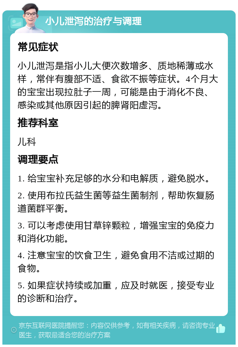 小儿泄泻的治疗与调理 常见症状 小儿泄泻是指小儿大便次数增多、质地稀薄或水样，常伴有腹部不适、食欲不振等症状。4个月大的宝宝出现拉肚子一周，可能是由于消化不良、感染或其他原因引起的脾肾阳虚泻。 推荐科室 儿科 调理要点 1. 给宝宝补充足够的水分和电解质，避免脱水。 2. 使用布拉氏益生菌等益生菌制剂，帮助恢复肠道菌群平衡。 3. 可以考虑使用甘草锌颗粒，增强宝宝的免疫力和消化功能。 4. 注意宝宝的饮食卫生，避免食用不洁或过期的食物。 5. 如果症状持续或加重，应及时就医，接受专业的诊断和治疗。