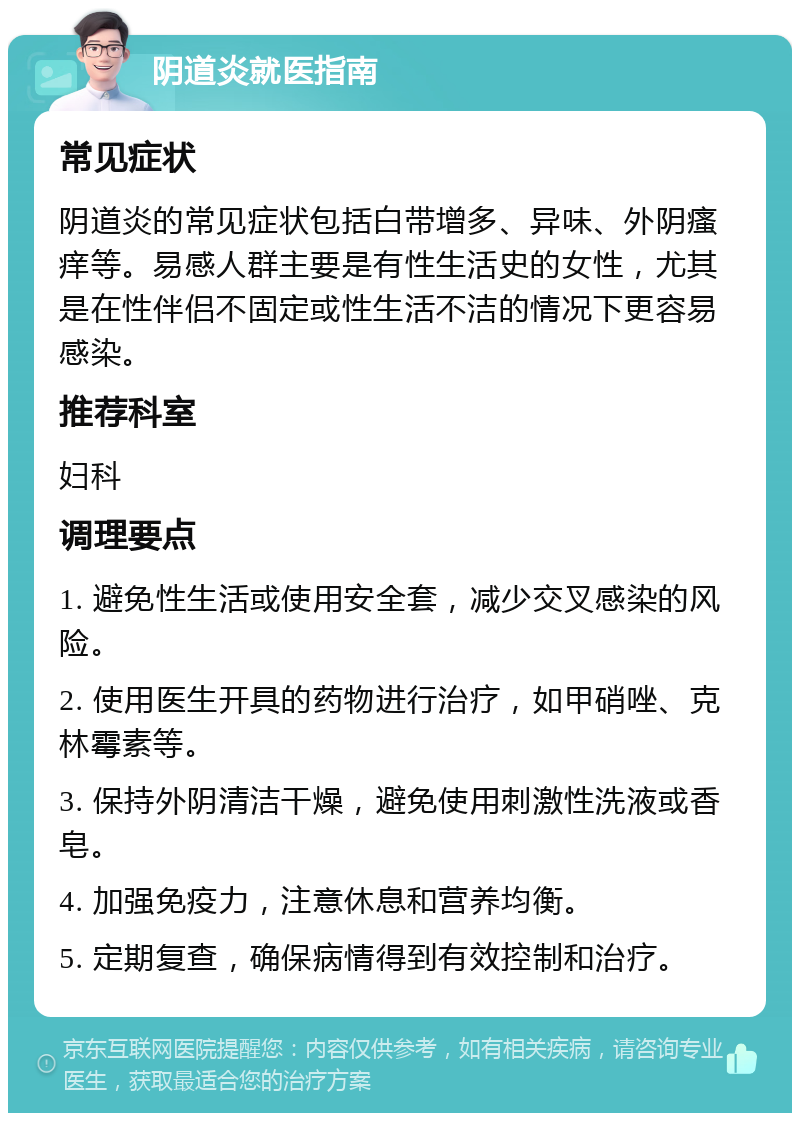 阴道炎就医指南 常见症状 阴道炎的常见症状包括白带增多、异味、外阴瘙痒等。易感人群主要是有性生活史的女性，尤其是在性伴侣不固定或性生活不洁的情况下更容易感染。 推荐科室 妇科 调理要点 1. 避免性生活或使用安全套，减少交叉感染的风险。 2. 使用医生开具的药物进行治疗，如甲硝唑、克林霉素等。 3. 保持外阴清洁干燥，避免使用刺激性洗液或香皂。 4. 加强免疫力，注意休息和营养均衡。 5. 定期复查，确保病情得到有效控制和治疗。