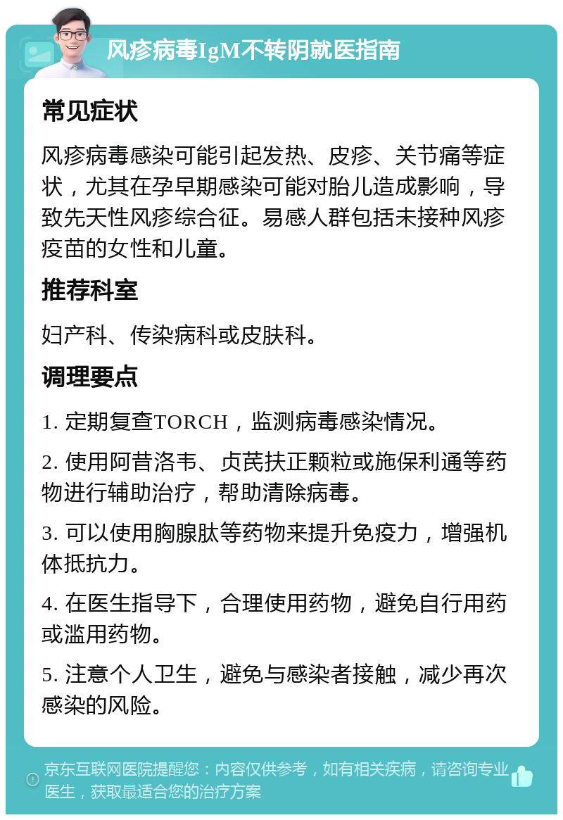 风疹病毒IgM不转阴就医指南 常见症状 风疹病毒感染可能引起发热、皮疹、关节痛等症状，尤其在孕早期感染可能对胎儿造成影响，导致先天性风疹综合征。易感人群包括未接种风疹疫苗的女性和儿童。 推荐科室 妇产科、传染病科或皮肤科。 调理要点 1. 定期复查TORCH，监测病毒感染情况。 2. 使用阿昔洛韦、贞芪扶正颗粒或施保利通等药物进行辅助治疗，帮助清除病毒。 3. 可以使用胸腺肽等药物来提升免疫力，增强机体抵抗力。 4. 在医生指导下，合理使用药物，避免自行用药或滥用药物。 5. 注意个人卫生，避免与感染者接触，减少再次感染的风险。