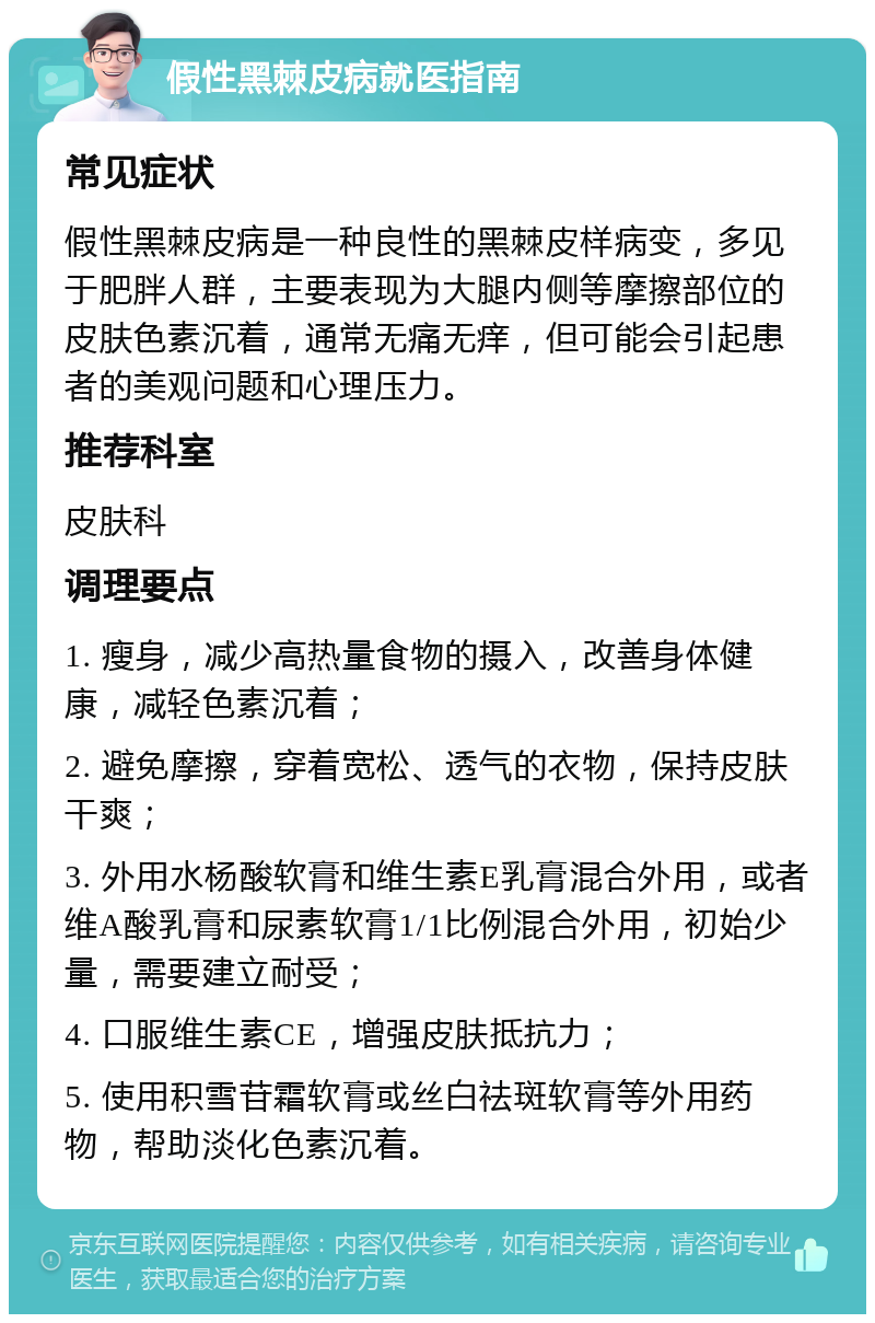 假性黑棘皮病就医指南 常见症状 假性黑棘皮病是一种良性的黑棘皮样病变，多见于肥胖人群，主要表现为大腿内侧等摩擦部位的皮肤色素沉着，通常无痛无痒，但可能会引起患者的美观问题和心理压力。 推荐科室 皮肤科 调理要点 1. 瘦身，减少高热量食物的摄入，改善身体健康，减轻色素沉着； 2. 避免摩擦，穿着宽松、透气的衣物，保持皮肤干爽； 3. 外用水杨酸软膏和维生素E乳膏混合外用，或者维A酸乳膏和尿素软膏1/1比例混合外用，初始少量，需要建立耐受； 4. 口服维生素CE，增强皮肤抵抗力； 5. 使用积雪苷霜软膏或丝白祛斑软膏等外用药物，帮助淡化色素沉着。