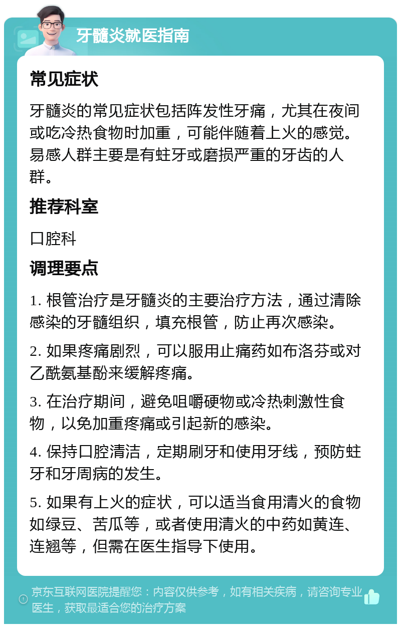 牙髓炎就医指南 常见症状 牙髓炎的常见症状包括阵发性牙痛，尤其在夜间或吃冷热食物时加重，可能伴随着上火的感觉。易感人群主要是有蛀牙或磨损严重的牙齿的人群。 推荐科室 口腔科 调理要点 1. 根管治疗是牙髓炎的主要治疗方法，通过清除感染的牙髓组织，填充根管，防止再次感染。 2. 如果疼痛剧烈，可以服用止痛药如布洛芬或对乙酰氨基酚来缓解疼痛。 3. 在治疗期间，避免咀嚼硬物或冷热刺激性食物，以免加重疼痛或引起新的感染。 4. 保持口腔清洁，定期刷牙和使用牙线，预防蛀牙和牙周病的发生。 5. 如果有上火的症状，可以适当食用清火的食物如绿豆、苦瓜等，或者使用清火的中药如黄连、连翘等，但需在医生指导下使用。