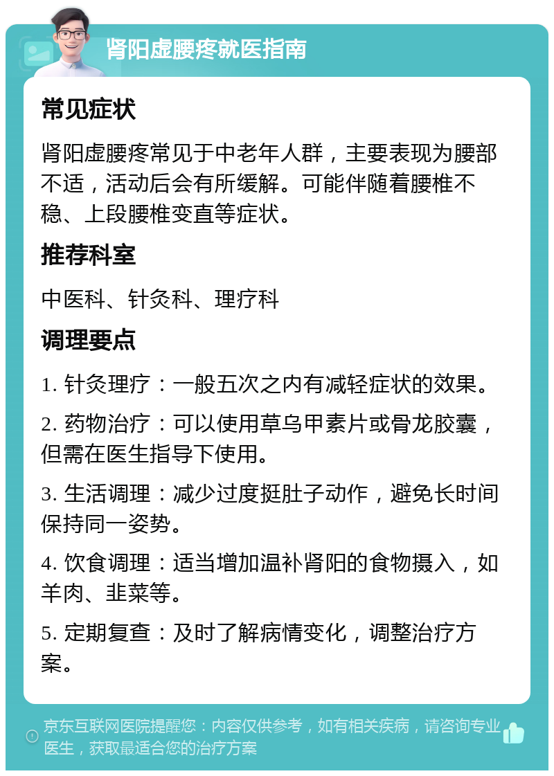 肾阳虚腰疼就医指南 常见症状 肾阳虚腰疼常见于中老年人群，主要表现为腰部不适，活动后会有所缓解。可能伴随着腰椎不稳、上段腰椎变直等症状。 推荐科室 中医科、针灸科、理疗科 调理要点 1. 针灸理疗：一般五次之内有减轻症状的效果。 2. 药物治疗：可以使用草乌甲素片或骨龙胶囊，但需在医生指导下使用。 3. 生活调理：减少过度挺肚子动作，避免长时间保持同一姿势。 4. 饮食调理：适当增加温补肾阳的食物摄入，如羊肉、韭菜等。 5. 定期复查：及时了解病情变化，调整治疗方案。