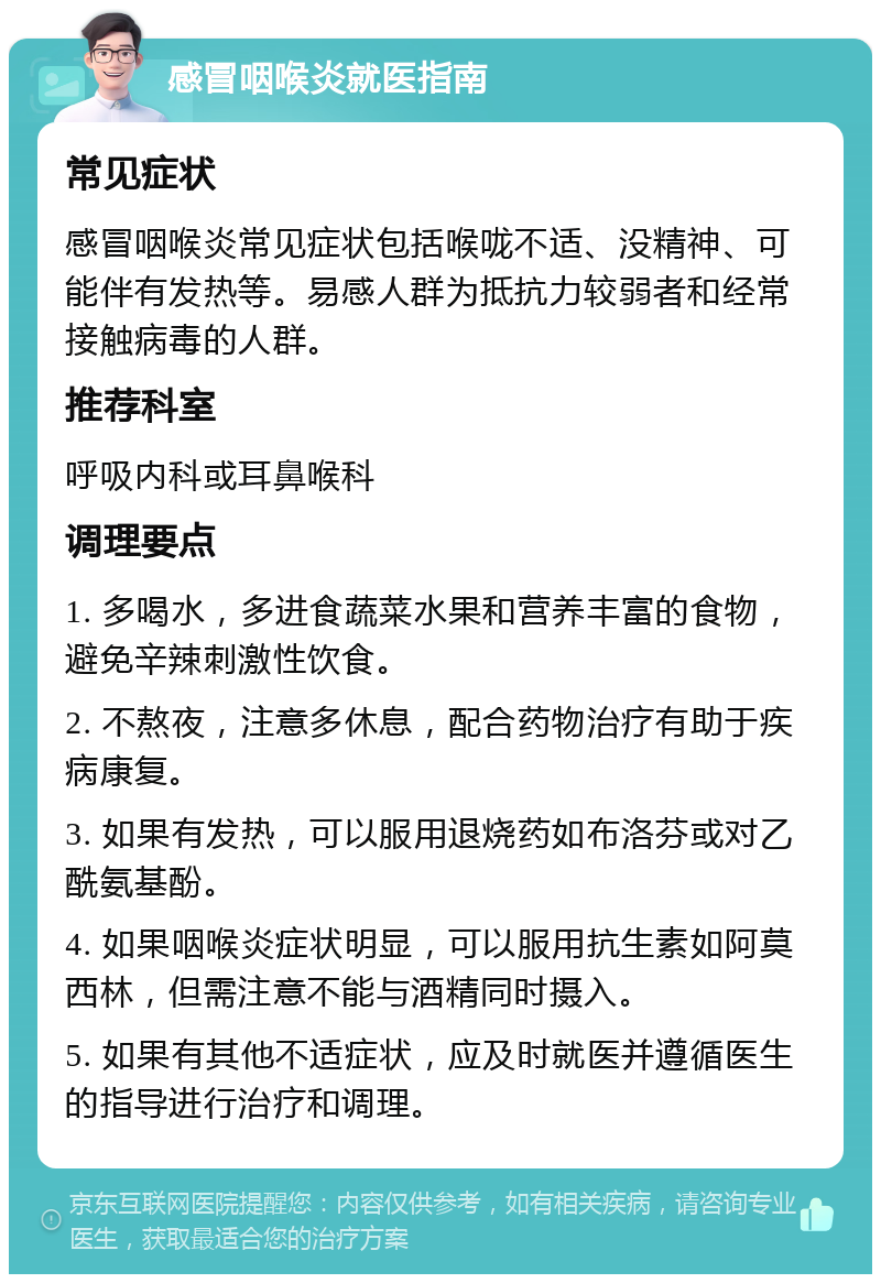 感冒咽喉炎就医指南 常见症状 感冒咽喉炎常见症状包括喉咙不适、没精神、可能伴有发热等。易感人群为抵抗力较弱者和经常接触病毒的人群。 推荐科室 呼吸内科或耳鼻喉科 调理要点 1. 多喝水，多进食蔬菜水果和营养丰富的食物，避免辛辣刺激性饮食。 2. 不熬夜，注意多休息，配合药物治疗有助于疾病康复。 3. 如果有发热，可以服用退烧药如布洛芬或对乙酰氨基酚。 4. 如果咽喉炎症状明显，可以服用抗生素如阿莫西林，但需注意不能与酒精同时摄入。 5. 如果有其他不适症状，应及时就医并遵循医生的指导进行治疗和调理。