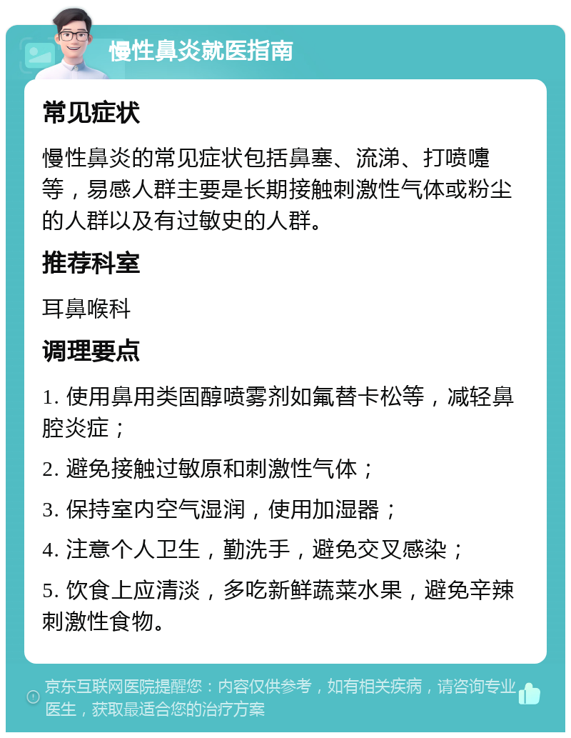 慢性鼻炎就医指南 常见症状 慢性鼻炎的常见症状包括鼻塞、流涕、打喷嚏等，易感人群主要是长期接触刺激性气体或粉尘的人群以及有过敏史的人群。 推荐科室 耳鼻喉科 调理要点 1. 使用鼻用类固醇喷雾剂如氟替卡松等，减轻鼻腔炎症； 2. 避免接触过敏原和刺激性气体； 3. 保持室内空气湿润，使用加湿器； 4. 注意个人卫生，勤洗手，避免交叉感染； 5. 饮食上应清淡，多吃新鲜蔬菜水果，避免辛辣刺激性食物。