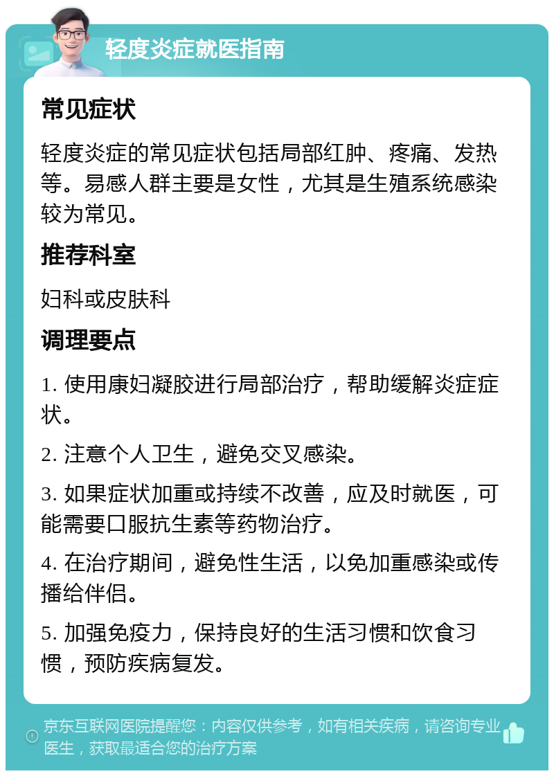 轻度炎症就医指南 常见症状 轻度炎症的常见症状包括局部红肿、疼痛、发热等。易感人群主要是女性，尤其是生殖系统感染较为常见。 推荐科室 妇科或皮肤科 调理要点 1. 使用康妇凝胶进行局部治疗，帮助缓解炎症症状。 2. 注意个人卫生，避免交叉感染。 3. 如果症状加重或持续不改善，应及时就医，可能需要口服抗生素等药物治疗。 4. 在治疗期间，避免性生活，以免加重感染或传播给伴侣。 5. 加强免疫力，保持良好的生活习惯和饮食习惯，预防疾病复发。