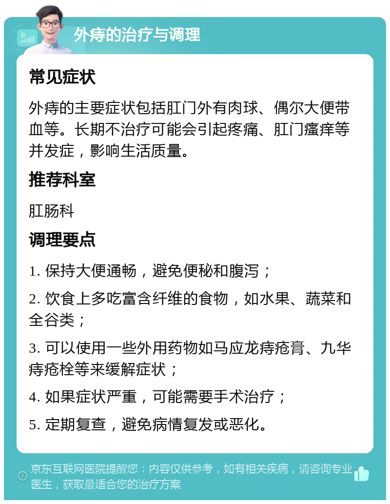 外痔的治疗与调理 常见症状 外痔的主要症状包括肛门外有肉球、偶尔大便带血等。长期不治疗可能会引起疼痛、肛门瘙痒等并发症，影响生活质量。 推荐科室 肛肠科 调理要点 1. 保持大便通畅，避免便秘和腹泻； 2. 饮食上多吃富含纤维的食物，如水果、蔬菜和全谷类； 3. 可以使用一些外用药物如马应龙痔疮膏、九华痔疮栓等来缓解症状； 4. 如果症状严重，可能需要手术治疗； 5. 定期复查，避免病情复发或恶化。