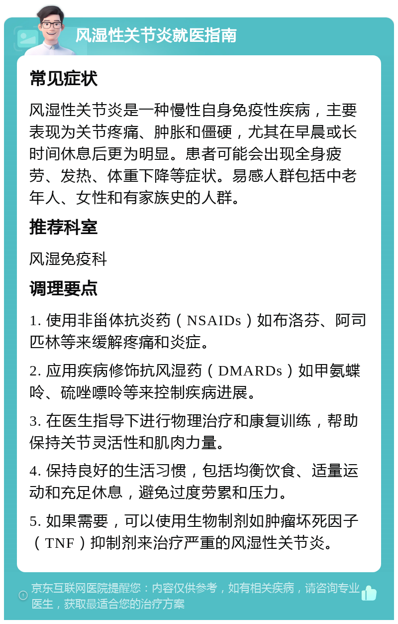 风湿性关节炎就医指南 常见症状 风湿性关节炎是一种慢性自身免疫性疾病，主要表现为关节疼痛、肿胀和僵硬，尤其在早晨或长时间休息后更为明显。患者可能会出现全身疲劳、发热、体重下降等症状。易感人群包括中老年人、女性和有家族史的人群。 推荐科室 风湿免疫科 调理要点 1. 使用非甾体抗炎药（NSAIDs）如布洛芬、阿司匹林等来缓解疼痛和炎症。 2. 应用疾病修饰抗风湿药（DMARDs）如甲氨蝶呤、硫唑嘌呤等来控制疾病进展。 3. 在医生指导下进行物理治疗和康复训练，帮助保持关节灵活性和肌肉力量。 4. 保持良好的生活习惯，包括均衡饮食、适量运动和充足休息，避免过度劳累和压力。 5. 如果需要，可以使用生物制剂如肿瘤坏死因子（TNF）抑制剂来治疗严重的风湿性关节炎。