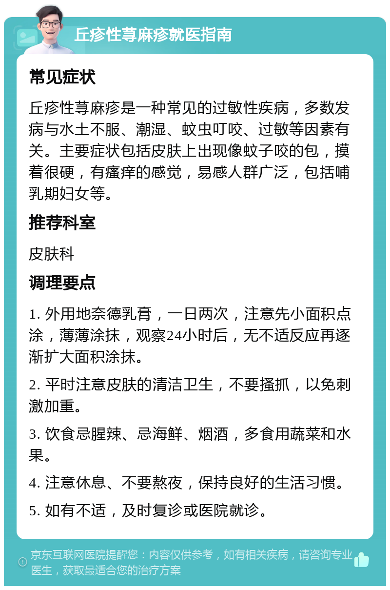 丘疹性荨麻疹就医指南 常见症状 丘疹性荨麻疹是一种常见的过敏性疾病，多数发病与水土不服、潮湿、蚊虫叮咬、过敏等因素有关。主要症状包括皮肤上出现像蚊子咬的包，摸着很硬，有瘙痒的感觉，易感人群广泛，包括哺乳期妇女等。 推荐科室 皮肤科 调理要点 1. 外用地奈德乳膏，一日两次，注意先小面积点涂，薄薄涂抹，观察24小时后，无不适反应再逐渐扩大面积涂抹。 2. 平时注意皮肤的清洁卫生，不要搔抓，以免刺激加重。 3. 饮食忌腥辣、忌海鲜、烟酒，多食用蔬菜和水果。 4. 注意休息、不要熬夜，保持良好的生活习惯。 5. 如有不适，及时复诊或医院就诊。