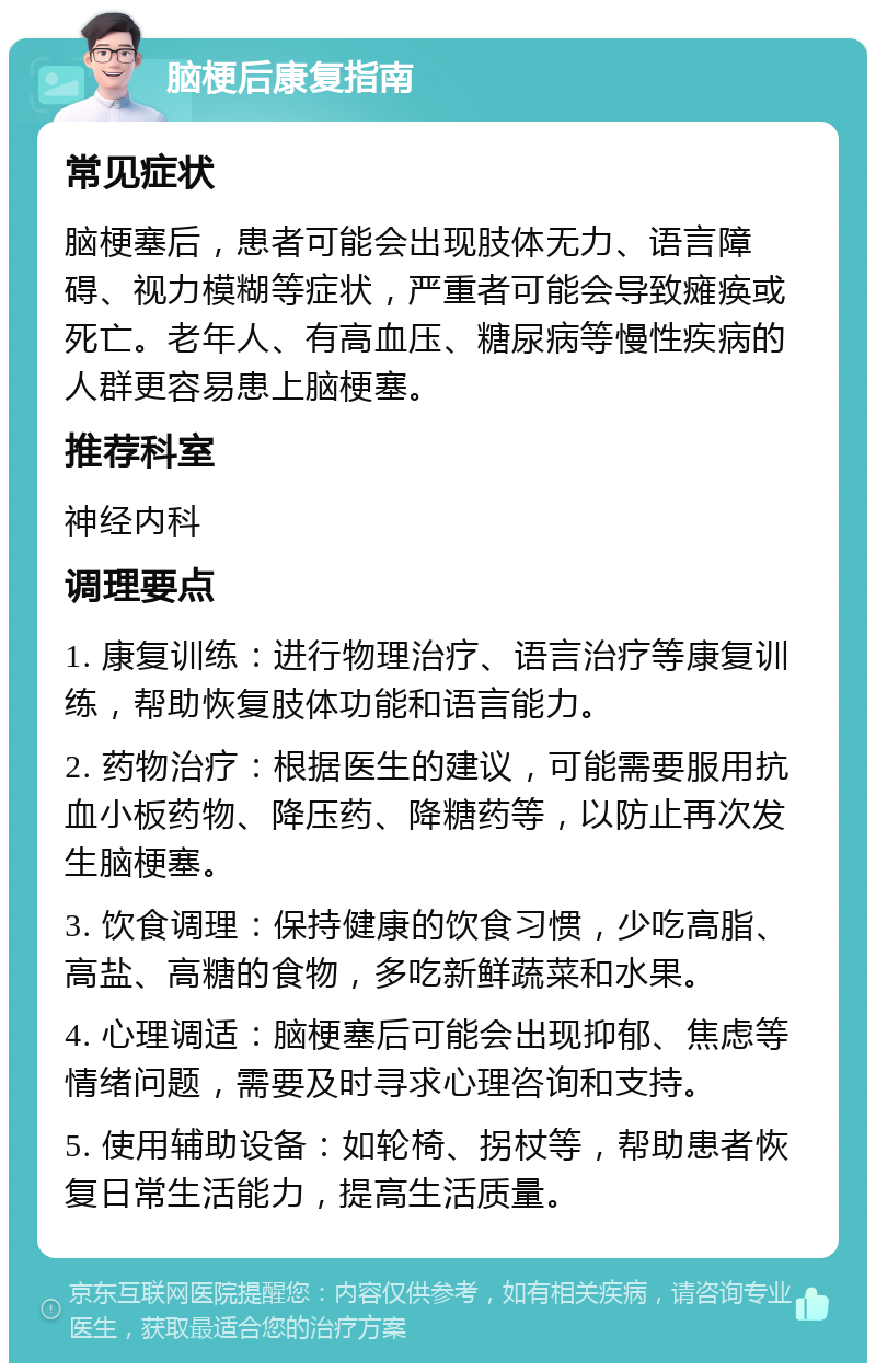 脑梗后康复指南 常见症状 脑梗塞后，患者可能会出现肢体无力、语言障碍、视力模糊等症状，严重者可能会导致瘫痪或死亡。老年人、有高血压、糖尿病等慢性疾病的人群更容易患上脑梗塞。 推荐科室 神经内科 调理要点 1. 康复训练：进行物理治疗、语言治疗等康复训练，帮助恢复肢体功能和语言能力。 2. 药物治疗：根据医生的建议，可能需要服用抗血小板药物、降压药、降糖药等，以防止再次发生脑梗塞。 3. 饮食调理：保持健康的饮食习惯，少吃高脂、高盐、高糖的食物，多吃新鲜蔬菜和水果。 4. 心理调适：脑梗塞后可能会出现抑郁、焦虑等情绪问题，需要及时寻求心理咨询和支持。 5. 使用辅助设备：如轮椅、拐杖等，帮助患者恢复日常生活能力，提高生活质量。