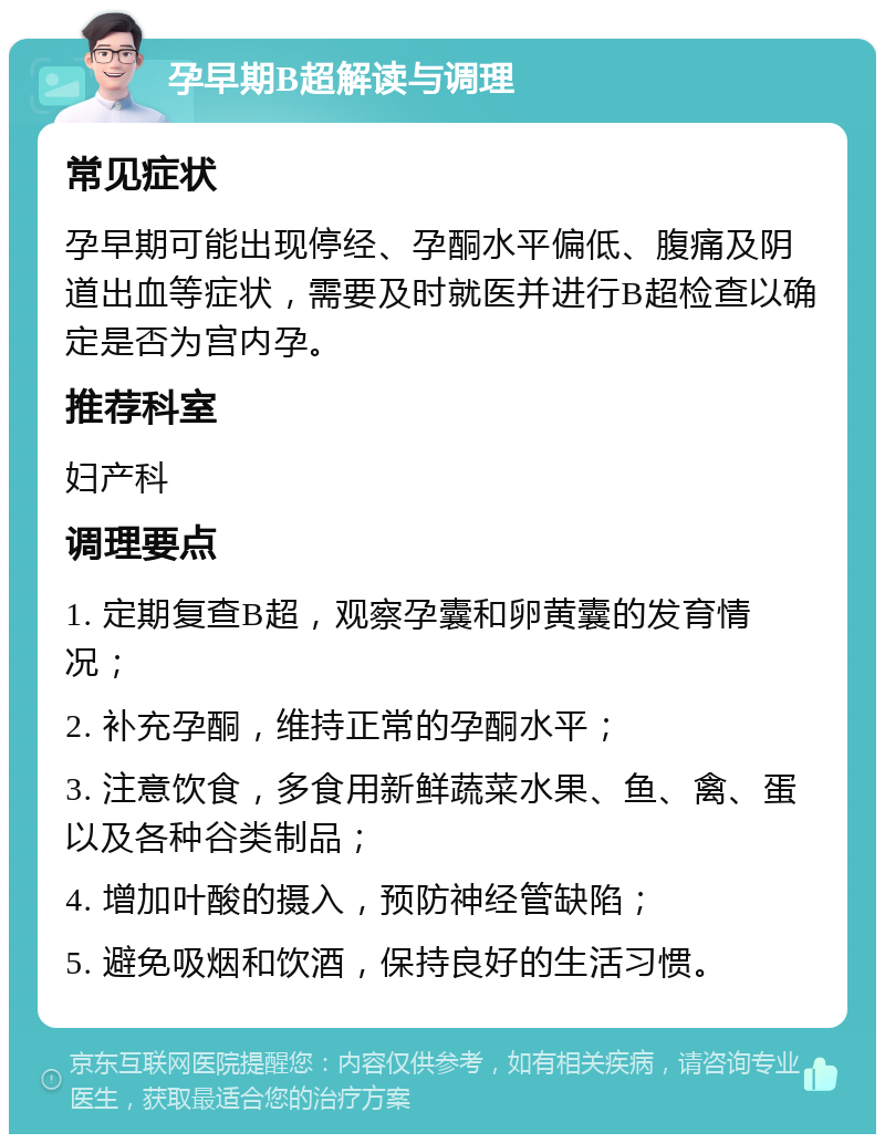 孕早期B超解读与调理 常见症状 孕早期可能出现停经、孕酮水平偏低、腹痛及阴道出血等症状，需要及时就医并进行B超检查以确定是否为宫内孕。 推荐科室 妇产科 调理要点 1. 定期复查B超，观察孕囊和卵黄囊的发育情况； 2. 补充孕酮，维持正常的孕酮水平； 3. 注意饮食，多食用新鲜蔬菜水果、鱼、禽、蛋以及各种谷类制品； 4. 增加叶酸的摄入，预防神经管缺陷； 5. 避免吸烟和饮酒，保持良好的生活习惯。