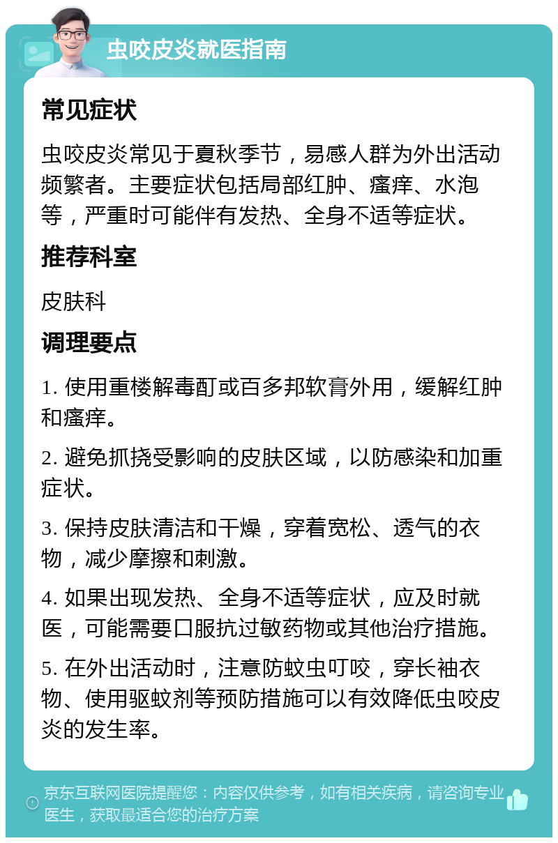 虫咬皮炎就医指南 常见症状 虫咬皮炎常见于夏秋季节，易感人群为外出活动频繁者。主要症状包括局部红肿、瘙痒、水泡等，严重时可能伴有发热、全身不适等症状。 推荐科室 皮肤科 调理要点 1. 使用重楼解毒酊或百多邦软膏外用，缓解红肿和瘙痒。 2. 避免抓挠受影响的皮肤区域，以防感染和加重症状。 3. 保持皮肤清洁和干燥，穿着宽松、透气的衣物，减少摩擦和刺激。 4. 如果出现发热、全身不适等症状，应及时就医，可能需要口服抗过敏药物或其他治疗措施。 5. 在外出活动时，注意防蚊虫叮咬，穿长袖衣物、使用驱蚊剂等预防措施可以有效降低虫咬皮炎的发生率。