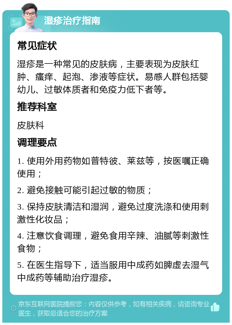 湿疹治疗指南 常见症状 湿疹是一种常见的皮肤病，主要表现为皮肤红肿、瘙痒、起泡、渗液等症状。易感人群包括婴幼儿、过敏体质者和免疫力低下者等。 推荐科室 皮肤科 调理要点 1. 使用外用药物如普特彼、莱兹等，按医嘱正确使用； 2. 避免接触可能引起过敏的物质； 3. 保持皮肤清洁和湿润，避免过度洗涤和使用刺激性化妆品； 4. 注意饮食调理，避免食用辛辣、油腻等刺激性食物； 5. 在医生指导下，适当服用中成药如脾虚去湿气中成药等辅助治疗湿疹。