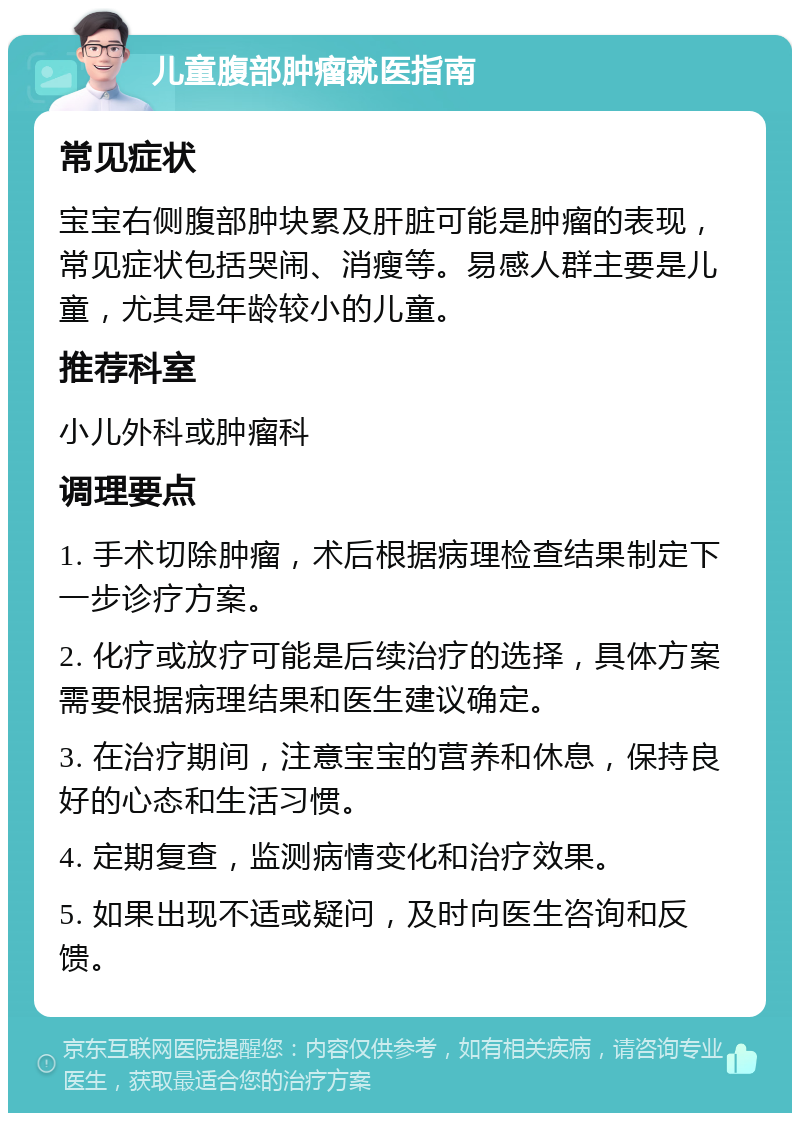 儿童腹部肿瘤就医指南 常见症状 宝宝右侧腹部肿块累及肝脏可能是肿瘤的表现，常见症状包括哭闹、消瘦等。易感人群主要是儿童，尤其是年龄较小的儿童。 推荐科室 小儿外科或肿瘤科 调理要点 1. 手术切除肿瘤，术后根据病理检查结果制定下一步诊疗方案。 2. 化疗或放疗可能是后续治疗的选择，具体方案需要根据病理结果和医生建议确定。 3. 在治疗期间，注意宝宝的营养和休息，保持良好的心态和生活习惯。 4. 定期复查，监测病情变化和治疗效果。 5. 如果出现不适或疑问，及时向医生咨询和反馈。