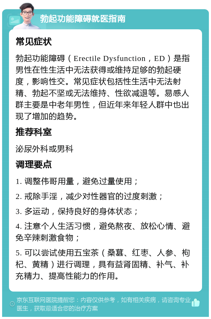 勃起功能障碍就医指南 常见症状 勃起功能障碍（Erectile Dysfunction，ED）是指男性在性生活中无法获得或维持足够的勃起硬度，影响性交。常见症状包括性生活中无法射精、勃起不坚或无法维持、性欲减退等。易感人群主要是中老年男性，但近年来年轻人群中也出现了增加的趋势。 推荐科室 泌尿外科或男科 调理要点 1. 调整伟哥用量，避免过量使用； 2. 戒除手淫，减少对性器官的过度刺激； 3. 多运动，保持良好的身体状态； 4. 注意个人生活习惯，避免熬夜、放松心情、避免辛辣刺激食物； 5. 可以尝试使用五宝茶（桑葚、红枣、人参、枸杞、黄精）进行调理，具有益肾固精、补气、补充精力、提高性能力的作用。