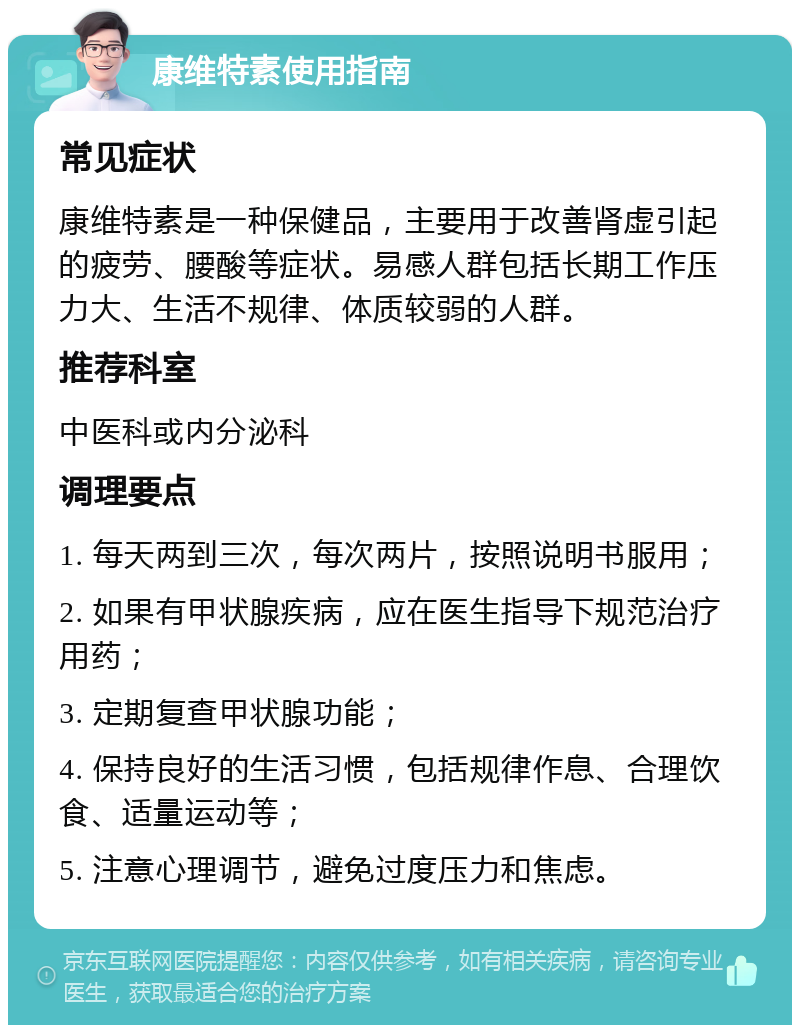 康维特素使用指南 常见症状 康维特素是一种保健品，主要用于改善肾虚引起的疲劳、腰酸等症状。易感人群包括长期工作压力大、生活不规律、体质较弱的人群。 推荐科室 中医科或内分泌科 调理要点 1. 每天两到三次，每次两片，按照说明书服用； 2. 如果有甲状腺疾病，应在医生指导下规范治疗用药； 3. 定期复查甲状腺功能； 4. 保持良好的生活习惯，包括规律作息、合理饮食、适量运动等； 5. 注意心理调节，避免过度压力和焦虑。