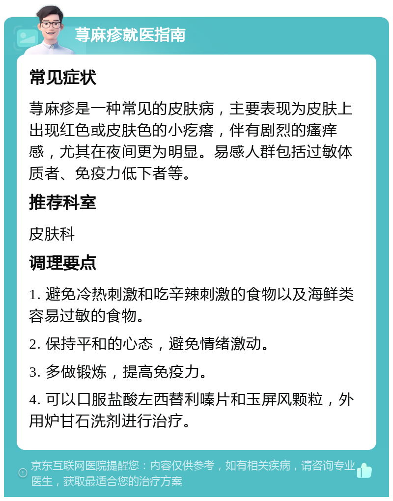 荨麻疹就医指南 常见症状 荨麻疹是一种常见的皮肤病，主要表现为皮肤上出现红色或皮肤色的小疙瘩，伴有剧烈的瘙痒感，尤其在夜间更为明显。易感人群包括过敏体质者、免疫力低下者等。 推荐科室 皮肤科 调理要点 1. 避免冷热刺激和吃辛辣刺激的食物以及海鲜类容易过敏的食物。 2. 保持平和的心态，避免情绪激动。 3. 多做锻炼，提高免疫力。 4. 可以口服盐酸左西替利嗪片和玉屏风颗粒，外用炉甘石洗剂进行治疗。