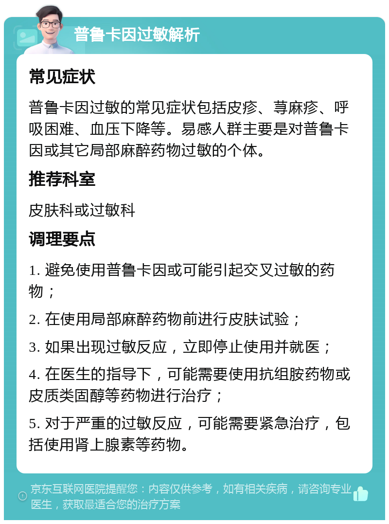 普鲁卡因过敏解析 常见症状 普鲁卡因过敏的常见症状包括皮疹、荨麻疹、呼吸困难、血压下降等。易感人群主要是对普鲁卡因或其它局部麻醉药物过敏的个体。 推荐科室 皮肤科或过敏科 调理要点 1. 避免使用普鲁卡因或可能引起交叉过敏的药物； 2. 在使用局部麻醉药物前进行皮肤试验； 3. 如果出现过敏反应，立即停止使用并就医； 4. 在医生的指导下，可能需要使用抗组胺药物或皮质类固醇等药物进行治疗； 5. 对于严重的过敏反应，可能需要紧急治疗，包括使用肾上腺素等药物。