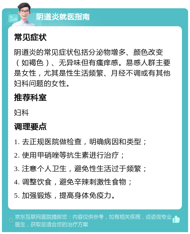 阴道炎就医指南 常见症状 阴道炎的常见症状包括分泌物增多、颜色改变（如褐色）、无异味但有瘙痒感。易感人群主要是女性，尤其是性生活频繁、月经不调或有其他妇科问题的女性。 推荐科室 妇科 调理要点 1. 去正规医院做检查，明确病因和类型； 2. 使用甲硝唑等抗生素进行治疗； 3. 注意个人卫生，避免性生活过于频繁； 4. 调整饮食，避免辛辣刺激性食物； 5. 加强锻炼，提高身体免疫力。