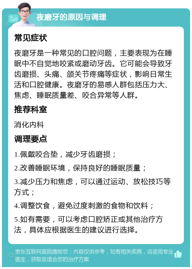 夜磨牙的原因与调理 常见症状 夜磨牙是一种常见的口腔问题，主要表现为在睡眠中不自觉地咬紧或磨动牙齿。它可能会导致牙齿磨损、头痛、颌关节疼痛等症状，影响日常生活和口腔健康。夜磨牙的易感人群包括压力大、焦虑、睡眠质量差、咬合异常等人群。 推荐科室 消化内科 调理要点 1.佩戴咬合垫，减少牙齿磨损； 2.改善睡眠环境，保持良好的睡眠质量； 3.减少压力和焦虑，可以通过运动、放松技巧等方式； 4.调整饮食，避免过度刺激的食物和饮料； 5.如有需要，可以考虑口腔矫正或其他治疗方法，具体应根据医生的建议进行选择。