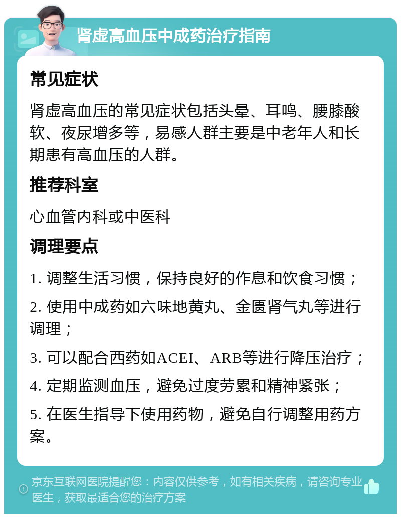 肾虚高血压中成药治疗指南 常见症状 肾虚高血压的常见症状包括头晕、耳鸣、腰膝酸软、夜尿增多等，易感人群主要是中老年人和长期患有高血压的人群。 推荐科室 心血管内科或中医科 调理要点 1. 调整生活习惯，保持良好的作息和饮食习惯； 2. 使用中成药如六味地黄丸、金匮肾气丸等进行调理； 3. 可以配合西药如ACEI、ARB等进行降压治疗； 4. 定期监测血压，避免过度劳累和精神紧张； 5. 在医生指导下使用药物，避免自行调整用药方案。