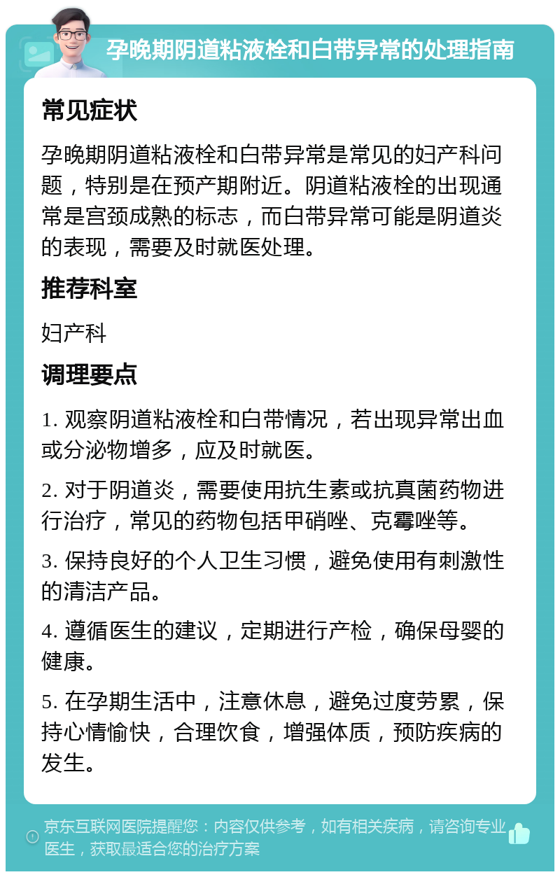 孕晚期阴道粘液栓和白带异常的处理指南 常见症状 孕晚期阴道粘液栓和白带异常是常见的妇产科问题，特别是在预产期附近。阴道粘液栓的出现通常是宫颈成熟的标志，而白带异常可能是阴道炎的表现，需要及时就医处理。 推荐科室 妇产科 调理要点 1. 观察阴道粘液栓和白带情况，若出现异常出血或分泌物增多，应及时就医。 2. 对于阴道炎，需要使用抗生素或抗真菌药物进行治疗，常见的药物包括甲硝唑、克霉唑等。 3. 保持良好的个人卫生习惯，避免使用有刺激性的清洁产品。 4. 遵循医生的建议，定期进行产检，确保母婴的健康。 5. 在孕期生活中，注意休息，避免过度劳累，保持心情愉快，合理饮食，增强体质，预防疾病的发生。