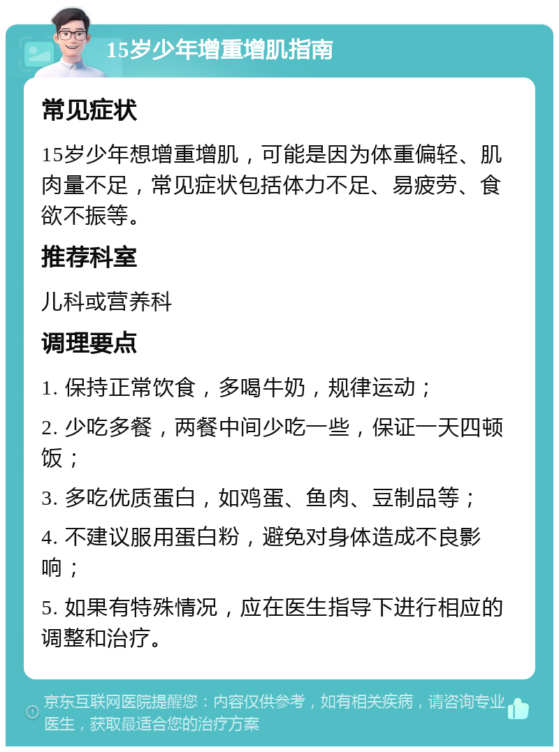 15岁少年增重增肌指南 常见症状 15岁少年想增重增肌，可能是因为体重偏轻、肌肉量不足，常见症状包括体力不足、易疲劳、食欲不振等。 推荐科室 儿科或营养科 调理要点 1. 保持正常饮食，多喝牛奶，规律运动； 2. 少吃多餐，两餐中间少吃一些，保证一天四顿饭； 3. 多吃优质蛋白，如鸡蛋、鱼肉、豆制品等； 4. 不建议服用蛋白粉，避免对身体造成不良影响； 5. 如果有特殊情况，应在医生指导下进行相应的调整和治疗。