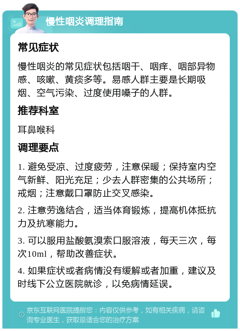 慢性咽炎调理指南 常见症状 慢性咽炎的常见症状包括咽干、咽痒、咽部异物感、咳嗽、黄痰多等。易感人群主要是长期吸烟、空气污染、过度使用嗓子的人群。 推荐科室 耳鼻喉科 调理要点 1. 避免受凉、过度疲劳，注意保暖；保持室内空气新鲜、阳光充足；少去人群密集的公共场所；戒烟；注意戴口罩防止交叉感染。 2. 注意劳逸结合，适当体育锻炼，提高机体抵抗力及抗寒能力。 3. 可以服用盐酸氨溴索口服溶液，每天三次，每次10ml，帮助改善症状。 4. 如果症状或者病情没有缓解或者加重，建议及时线下公立医院就诊，以免病情延误。