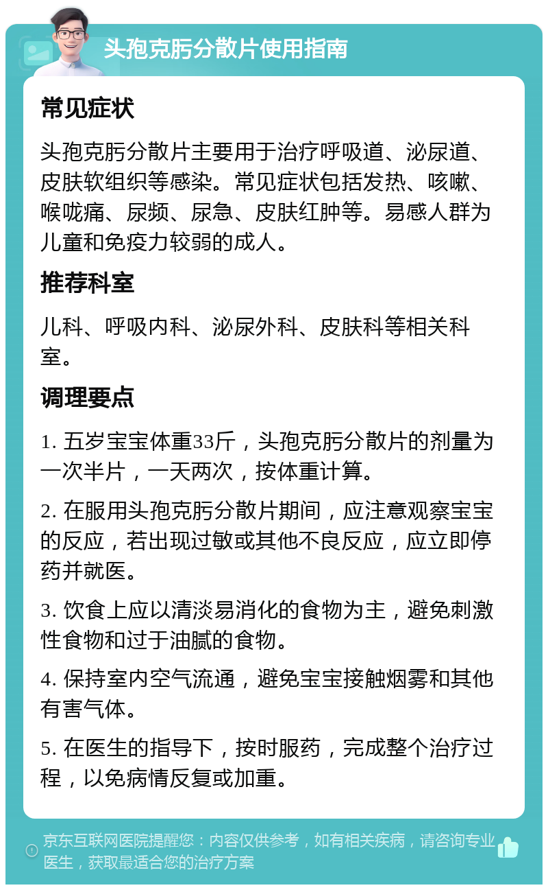 头孢克肟分散片使用指南 常见症状 头孢克肟分散片主要用于治疗呼吸道、泌尿道、皮肤软组织等感染。常见症状包括发热、咳嗽、喉咙痛、尿频、尿急、皮肤红肿等。易感人群为儿童和免疫力较弱的成人。 推荐科室 儿科、呼吸内科、泌尿外科、皮肤科等相关科室。 调理要点 1. 五岁宝宝体重33斤，头孢克肟分散片的剂量为一次半片，一天两次，按体重计算。 2. 在服用头孢克肟分散片期间，应注意观察宝宝的反应，若出现过敏或其他不良反应，应立即停药并就医。 3. 饮食上应以清淡易消化的食物为主，避免刺激性食物和过于油腻的食物。 4. 保持室内空气流通，避免宝宝接触烟雾和其他有害气体。 5. 在医生的指导下，按时服药，完成整个治疗过程，以免病情反复或加重。