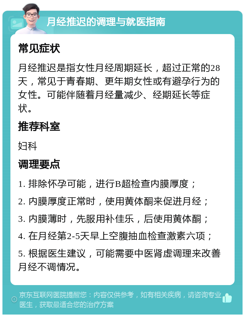 月经推迟的调理与就医指南 常见症状 月经推迟是指女性月经周期延长，超过正常的28天，常见于青春期、更年期女性或有避孕行为的女性。可能伴随着月经量减少、经期延长等症状。 推荐科室 妇科 调理要点 1. 排除怀孕可能，进行B超检查内膜厚度； 2. 内膜厚度正常时，使用黄体酮来促进月经； 3. 内膜薄时，先服用补佳乐，后使用黄体酮； 4. 在月经第2-5天早上空腹抽血检查激素六项； 5. 根据医生建议，可能需要中医肾虚调理来改善月经不调情况。