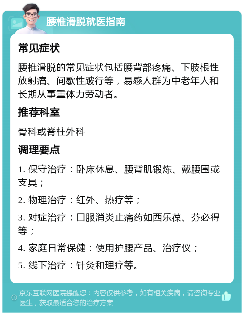 腰椎滑脱就医指南 常见症状 腰椎滑脱的常见症状包括腰背部疼痛、下肢根性放射痛、间歇性跛行等，易感人群为中老年人和长期从事重体力劳动者。 推荐科室 骨科或脊柱外科 调理要点 1. 保守治疗：卧床休息、腰背肌锻炼、戴腰围或支具； 2. 物理治疗：红外、热疗等； 3. 对症治疗：口服消炎止痛药如西乐葆、芬必得等； 4. 家庭日常保健：使用护腰产品、治疗仪； 5. 线下治疗：针灸和理疗等。