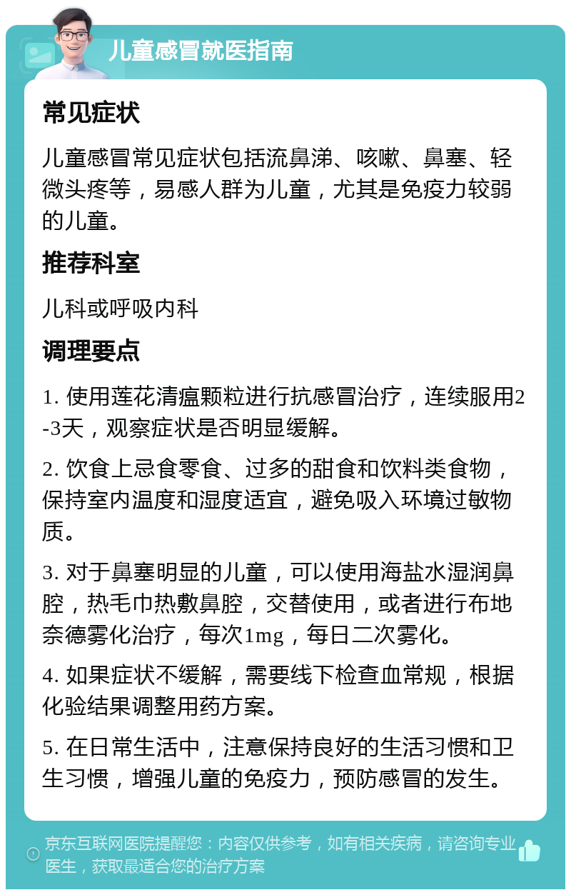 儿童感冒就医指南 常见症状 儿童感冒常见症状包括流鼻涕、咳嗽、鼻塞、轻微头疼等，易感人群为儿童，尤其是免疫力较弱的儿童。 推荐科室 儿科或呼吸内科 调理要点 1. 使用莲花清瘟颗粒进行抗感冒治疗，连续服用2-3天，观察症状是否明显缓解。 2. 饮食上忌食零食、过多的甜食和饮料类食物，保持室内温度和湿度适宜，避免吸入环境过敏物质。 3. 对于鼻塞明显的儿童，可以使用海盐水湿润鼻腔，热毛巾热敷鼻腔，交替使用，或者进行布地奈德雾化治疗，每次1mg，每日二次雾化。 4. 如果症状不缓解，需要线下检查血常规，根据化验结果调整用药方案。 5. 在日常生活中，注意保持良好的生活习惯和卫生习惯，增强儿童的免疫力，预防感冒的发生。