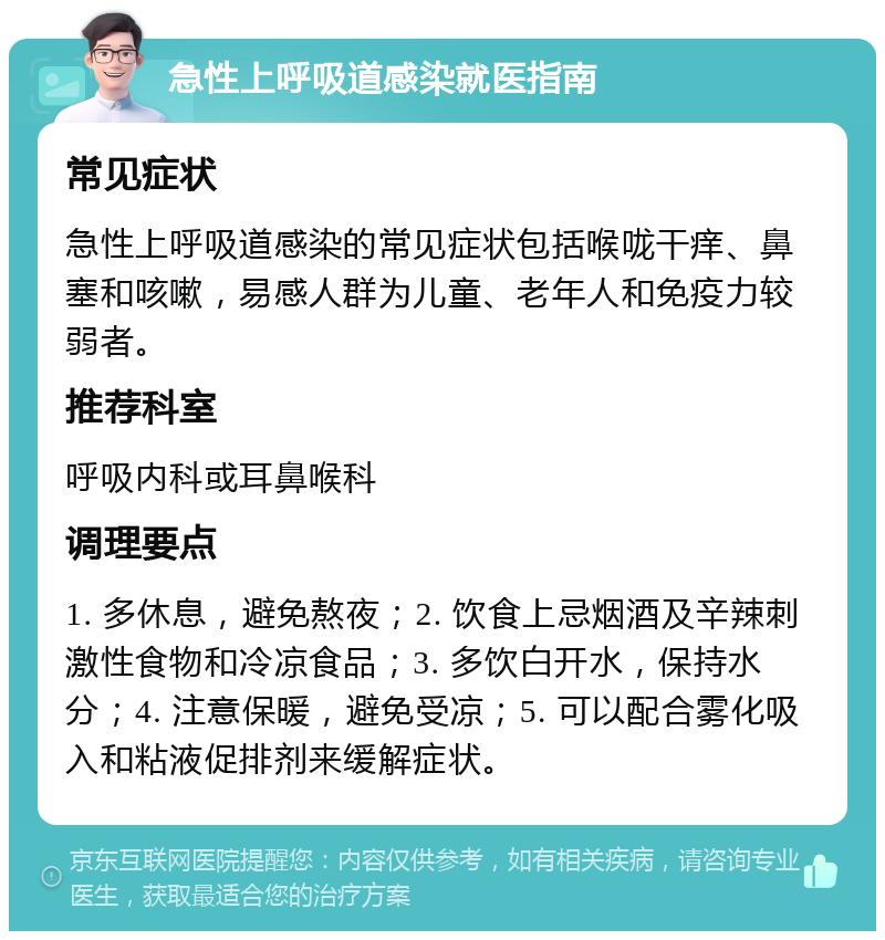 急性上呼吸道感染就医指南 常见症状 急性上呼吸道感染的常见症状包括喉咙干痒、鼻塞和咳嗽，易感人群为儿童、老年人和免疫力较弱者。 推荐科室 呼吸内科或耳鼻喉科 调理要点 1. 多休息，避免熬夜；2. 饮食上忌烟酒及辛辣刺激性食物和冷凉食品；3. 多饮白开水，保持水分；4. 注意保暖，避免受凉；5. 可以配合雾化吸入和粘液促排剂来缓解症状。