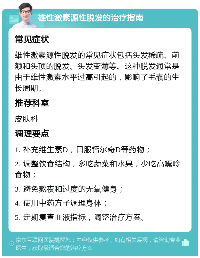 雄性激素源性脱发的治疗指南 常见症状 雄性激素源性脱发的常见症状包括头发稀疏、前额和头顶的脱发、头发变薄等。这种脱发通常是由于雄性激素水平过高引起的，影响了毛囊的生长周期。 推荐科室 皮肤科 调理要点 1. 补充维生素D，口服钙尔奇D等药物； 2. 调整饮食结构，多吃蔬菜和水果，少吃高嘌呤食物； 3. 避免熬夜和过度的无氧健身； 4. 使用中药方子调理身体； 5. 定期复查血液指标，调整治疗方案。