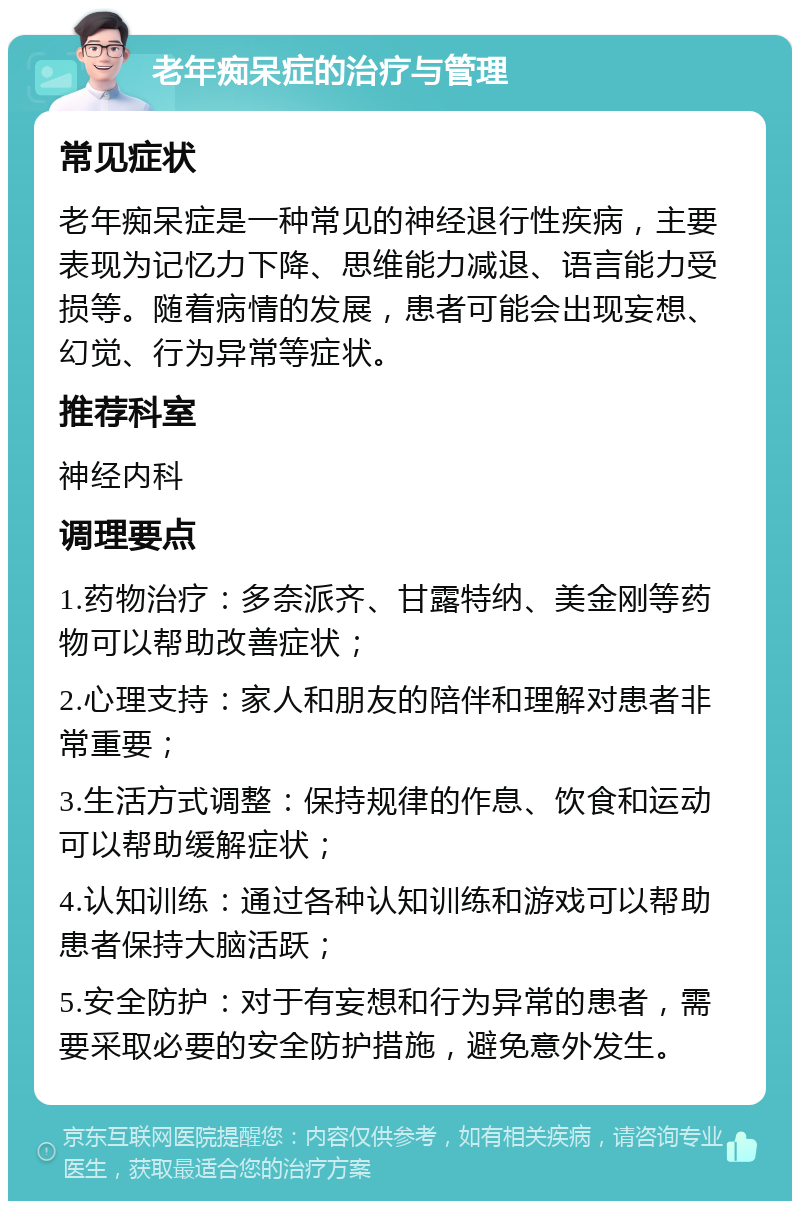 老年痴呆症的治疗与管理 常见症状 老年痴呆症是一种常见的神经退行性疾病，主要表现为记忆力下降、思维能力减退、语言能力受损等。随着病情的发展，患者可能会出现妄想、幻觉、行为异常等症状。 推荐科室 神经内科 调理要点 1.药物治疗：多奈派齐、甘露特纳、美金刚等药物可以帮助改善症状； 2.心理支持：家人和朋友的陪伴和理解对患者非常重要； 3.生活方式调整：保持规律的作息、饮食和运动可以帮助缓解症状； 4.认知训练：通过各种认知训练和游戏可以帮助患者保持大脑活跃； 5.安全防护：对于有妄想和行为异常的患者，需要采取必要的安全防护措施，避免意外发生。